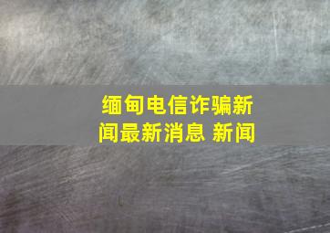 缅甸电信诈骗新闻最新消息 新闻